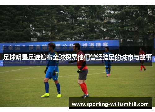 足球明星足迹遍布全球探索他们曾经踏足的城市与故事